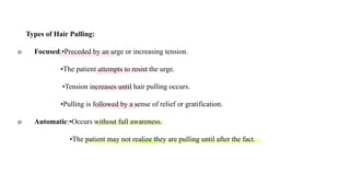 Types of Hair Pulling:
o Focused:•Preceded by an urge or increasing tension.
•The patient attempts to resist the urge.
•Tension increases until hair pulling occurs.
•Pulling is followed by a sense of relief or gratification.
o Automatic:•Occurs without full awareness.
•The patient may not realize they are pulling until after the fact.
 