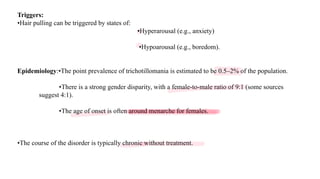 Triggers:
•Hair pulling can be triggered by states of:
•Hyperarousal (e.g., anxiety)
•Hypoarousal (e.g., boredom).
Epidemiology:•The point prevalence of trichotillomania is estimated to be 0.5–2% of the population.
•There is a strong gender disparity, with a female-to-male ratio of 9:1 (some sources
suggest 4:1).
•The age of onset is often around menarche for females.
•The course of the disorder is typically chronic without treatment.
 