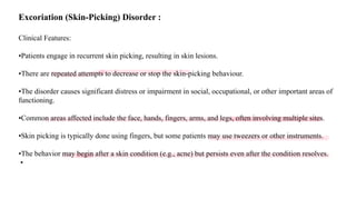 Excoriation (Skin-Picking) Disorder :
Clinical Features:
•Patients engage in recurrent skin picking, resulting in skin lesions.
•There are repeated attempts to decrease or stop the skin-picking behaviour.
•The disorder causes significant distress or impairment in social, occupational, or other important areas of
functioning.
•Common areas affected include the face, hands, fingers, arms, and legs, often involving multiple sites.
•Skin picking is typically done using fingers, but some patients may use tweezers or other instruments.
•The behavior may begin after a skin condition (e.g., acne) but persists even after the condition resolves.
•
 