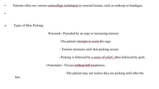 • Patients often use various camouflage techniques to conceal lesions, such as makeup or bandages.
•
o Types of Skin Picking:
•Focused:- Preceded by an urge or increasing tension.
-The patient attempts to resist the urge.
- Tension increases until skin picking occurs.
- Picking is followed by a sense of relief, often followed by guilt.
•Automatic:- Occurs without full awareness.
-The patient may not realize they are picking until after the
fact.
 