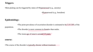 Triggers:
•Skin picking can be triggered by states of:•Hyperarousal (e.g., anxiety)
•Hypoarousal (e.g., boredom)
Epidemiology:
•The point prevalence of excoriation disorder is estimated to be 1.4–5.4% of the
population.
•The disorder is more common in females than males.
•The mean age of onset is around 12 years.
course:
•The course of the disorder is typically chronic without treatment.
 