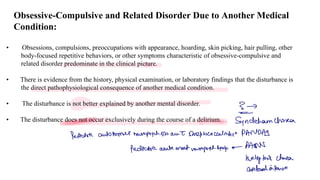 Obsessive-Compulsive and Related Disorder Due to Another Medical
Condition:
• Obsessions, compulsions, preoccupations with appearance, hoarding, skin picking, hair pulling, other
body-focused repetitive behaviors, or other symptoms characteristic of obsessive-compulsive and
related disorder predominate in the clinical picture.
• There is evidence from the history, physical examination, or laboratory findings that the disturbance is
the direct pathophysiological consequence of another medical condition.
• The disturbance is not better explained by another mental disorder.
• The disturbance does not occur exclusively during the course of a delirium.
It
Syndeham chose
Pediatric automate neuprychDo anI sheptococcalmben PANDAS
Pediatric acute orset nurpret.
Symp.
PANS
huntingfor's charco
Gobal infensn
 