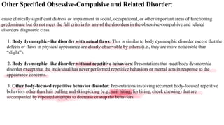 Other Specified Obsessive-Compulsive and Related Disorder:
cause clinically significant distress or impairment in social, occupational, or other important areas of functioning
predominate but do not meet the full criteria for any of the disorders in the obsessive-compulsive and related
disorders diagnostic class.
1. Body dysmorphic–like disorder with actual flaws: This is similar to body dysmorphic disorder except that the
defects or flaws in physical appearance are clearly observable by others (i.e., they are more noticeable than
“slight”).
2. Body dysmorphic–like disorder without repetitive behaviors: Presentations that meet body dysmorphic
disorder except that the individual has never performed repetitive behaviors or mental acts in response to the
appearance concerns.
3. Other body-focused repetitive behavior disorder: Presentations involving recurrent body-focused repetitive
behaviors other than hair pulling and skin picking (e.g., nail biting, lip biting, cheek chewing) that are
accompanied by repeated attempts to decrease or stop the behaviors.
 