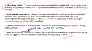 Loading…
• 4. Obsessional jealousy: This is characterized by nondelusional preoccupation with a partner’s perceived
infidelity. The preoccupations may lead to repetitive behaviors or mental acts in response to the infidelity
concerns;
• 5. Olfactory reference disorder (olfactory reference syndrome): This is characterized by the individual’s
persistent preoccupation with the belief that he or she emits a foul or offensive body odor that is
unnoticeable or only slightly noticeable to others; The syndrome is predominant in males and single
persons. The mean age of onset is 25 years of age.
• 6. Shubo-kyofu: is similar to body dysmorphic disorder and is characterized by excessive fear of having a
bodily deformity.
• 7. Koro: Related to dhat syndrome :an episode of sudden and intense anxiety that the penis in males (or the
vulva and nipples in females) will recede into the body, possibly leading to death.
Psychological
disbel fanxiety Sur. Semen loss
-
 