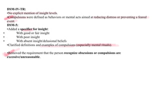 DSM-IV-TR:
•No explicit mention of insight levels.
•Compulsions were defined as behaviors or mental acts aimed at reducing distress or preventing a feared
event.
DSM-5:
•Added a specifier for insight:
• With good or fair insight
• With poor insight
• With absent insight/delusional beliefs
•Clarified definitions and examples of compulsions (especially mental rituals).
•Removed the requirement that the person recognize obsessions or compulsions are
excessive/unreasonable.
 