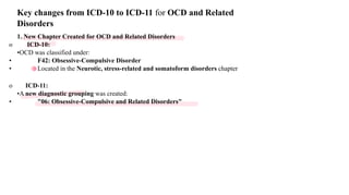 1. New Chapter Created for OCD and Related Disorders
o ICD-10:
•OCD was classified under:
• F42: Obsessive-Compulsive Disorder
• Located in the Neurotic, stress-related and somatoform disorders chapter
o ICD-11:
•A new diagnostic grouping was created:
• "06: Obsessive-Compulsive and Related Disorders"
Key changes from ICD-10 to ICD-11 for OCD and Related
Disorders
 