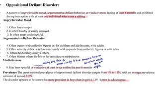 • Oppositional Defiant Disorder:
• A pattern of angry/irritable mood, argumentative/defiant behavior, or vindictiveness lasting at least 6 months and exhibited
during interaction with at least one individual who is not a sibling.
Angry/Irritable Mood
•
• 1. Often loses temper.
• 2. Is often touchy or easily annoyed.
• 3. Is often angry and resentful.
Argumentative/Defiant Behavior
• 4. Often argues with authority figures or, for children and adolescents, with adults.
• 5. Often actively defies or refuses to comply with requests from authority figures or with rules.
• 6. Often deliberately annoys others.
• 7. Often blames others for his or her mistakes or misbehavior.
Vindictiveness
• 8. Has been spiteful or vindictive at least twice within the past 6 months
Prevalence The cross-national prevalence of oppositional defiant disorder ranges from 1% to 11%, with an average prevalence
estimate of around 3.3%.
The disorder appears to be somewhat more prevalent in boys than in girls (1.59:1) prior to adolescence.
back
or
sette
-
showing strong
deliveforwanting
to host someone supers
au
open
over
oppite
 