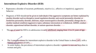 Intermittent Explosive Disorder (IED)
• Represents a disorder of recurrent, problematic, reactive (i.e., affective or impulsive), aggressive
behavior .
• Diagnosis of IED should not be given to individuals if the aggressive symptoms are better explained by
another disorder such as disruptive mood regulation disorder, anti-social personality disorder or
borderline personality disorder, delirium, major neurocognitive disorder, personality change due to
another medical condition (aggressive type), substance intoxication or withdrawal, ADHD, conduct
disorder, oppositional defiant disorder, or autism spectrum disorder.
• The age of onset for IED is in adolescence to early adulthood, ranging from 12 to 21 years of age.
• The 1-year prevalence for intermittent explosive disorder in the United States is about 2.6%, with a
lifetime prevalence of 4.0%. .
• In some studies, the prevalence of intermittent explosive disorder is greater in men and boys than in
women and girls;
-
>
 