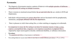 Pyromania:
• The diagnosis of pyromania requires a pattern of behavior with multiple episodes of deliberate
and purposeful fire setting on multiple occasions.
• There is tension or emotional arousal before the act and relief after the act, similar to OCD and
kleptomania.
• Individuals with pyromania are curious about fires and are fascinated with fire paraphernalia,
institutions, and people affiliated with the fire departments.
• There is pleasure or relief when setting fires, or when watching or engaging in its aftermath.
• In comparison to arson, the fire setting is not done for monetary reasons, to hide a crime,
express a sociopolitical idea, vengeance, or in response to psychosis or judgment that is
impaired by major neurocognitive disorder, intellectual disability, or substance intoxication.
• Prevalence
• The population prevalence of pyromania is not known.
• Fire-setting behavior occurs more often in men than in women (lifetime prevalence 1.7% vs. 0.4%)
 