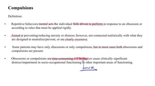 Loading…
Compulsions
Definition:
• Repetitive behaviors/mental acts the individual feels driven to perform in response to an obsession or
according to rules that must be applied rigidly.
• Aimed at preventing/reducing anxiety or distress; however, not connected realistically with what they
are designed to neutralize/prevent, or are clearly excessive.
• Some patients may have only obsessions or only compulsions, but in most cases both obsessions and
compulsions are present.
• Obsessions or compulsions are time-consuming (>1 hr/day) or cause clinically significant
distress/impairment in socio-occupational functioning or other important areas of functioning.
mer
 