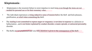 Kleptomania :
• Kleptomania is the recurrent failure to resist impulses to steal items even though the items are not
needed for personal use or for their monetary value .
• The individual experiences a rising subjective sense of tension before the theft and feels pleasure,
gratification, or relief when committing the theft.
• The stealing is not committed to express anger or vengeance, is not done in response to a delusion or
hallucination , and is not better explained by conduct disorder, a manic episode, or antisocial personality
disorder.
• The thefts are not preplanned and very little attention is given to the consequences of the theft.
 