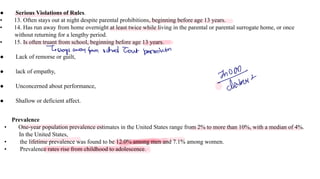 ● Serious Violations of Rules.
• 13. Often stays out at night despite parental prohibitions, beginning before age 13 years.
• 14. Has run away from home overnight at least twice while living in the parental or parental surrogate home, or once
without returning for a lengthy period.
• 15. Is often truant from school, beginning before age 13 years.
● Lack of remorse or guilt,
● lack of empathy,
● Unconcerned about performance,
● Shallow or deficient affect.
Prevalence
• One-year population prevalence estimates in the United States range from 2% to more than 10%, with a median of 4%.
In the United States,
• the lifetime prevalence was found to be 12.0% among men and 7.1% among women.
• Prevalence rates rise from childhood to adolescence.
-
stays away from school T
out permission
o
bot
 