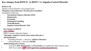Key changes from DSM IV to DSM V for Impulse-Control Disorder:
DSM-IV-TR
Impulse-Control Disorders were grouped under:
•"Impulse-Control Disorders Not Elsewhere Classified"
•Included the following:
• Intermittent Explosive Disorder (IED)
• Kleptomania
• Pyromania
• Pathological Gambling
• Trichotillomania
• Impulse-Control Disorder NOS
Key Changes in DSM-5:
•New Chapter:
DSM-5 created a dedicated chapter:
"Disruptive, Impulse-Control, and Conduct Disorders"
•Reclassification:
• Gambling Disorder → Moved to Addictive Disorders
• Trichotillomania → Moved to OCRDs
•Refined Diagnostic Criteria:
• Criteria for IED, Kleptomania, and Pyromania were updated for better clinical clarity.
• IED: Now includes both verbal aggression and behavioral outbursts.
 