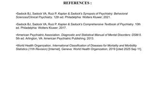 REFERENCES :
•Sadock BJ, Sadock VA, Ruiz P. Kaplan & Sadock's Synopsis of Psychiatry: Behavioral
Sciences/Clinical Psychiatry. 12th ed. Philadelphia: Wolters Kluwer; 2021.
•Sadock BJ, Sadock VA, Ruiz P. Kaplan & Sadock's Comprehensive Textbook of Psychiatry. 10th
ed. Philadelphia: Wolters Kluwer; 2017.
•American Psychiatric Association. Diagnostic and Statistical Manual of Mental Disorders: DSM-5.
5th ed. Arlington, VA: American Psychiatric Publishing; 2013.
•World Health Organization. International Classification of Diseases for Mortality and Morbidity
Statistics (11th Revision) [Internet]. Geneva: World Health Organization; 2019 [cited 2025 Sep 11].
 