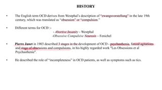 HISTORY
• The English term OCD derives from Westphal’s description of “zwangsvorstellung” in the late 19th
century, which was translated as “obsession” or “compulsion.”
• Different terms for OCD :-
- Abortive Insanity - Westphal
-Obsessive Compulsive Neurosis – Fenichel
• Pierre Janet in 1903 described 3 stages in the development of OCD - psychasthenia, forced agitations
and stage of obsessions and compulsions, in his highly regarded work ''Les Obsessions et al
Psychasthenie''.
• He described the role of “incompleteness” in OCD patients, as well as symptoms such as tics.
 