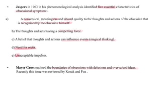 Loading…
• Jaspers in 1963 in his phenomenological analysis identified five essential characteristics of
obsessional symptoms:-
a) A nonsensical, meaningless and absurd quality to the thoughts and actions of the obsessive that
is recognized by the obsessive himself.
b) The thoughts and acts having a compelling force.
c) A belief that thoughts and actions can influence events (magical thinking).
d) Need for order.
e) Unacceptable impulses.
• Mayer Gross outlined the boundaries of obsessions with delusions and overvalued ideas.
Recently this issue was reviewed by Kozak and Foa .
 