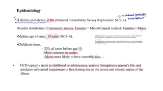 • OCD typically starts in childhood or adolescence, persists throughout a person’s life, and
produces substantial impairment in functioning due to the severe and chronic nature of the
illness
Epidemiology
•Lifetime prevalence: 2.3% (National Comorbidity Survey Replication; NCS-R).
•Gender distribution:•Community studies: Females > Males•Clinical context: Females = Males
•Median age of onset: 19 years (NCS-R).
•Childhood onset:
- 25% of cases before age 10.
-More common in males.
-Males more likely to have comorbid tics.
Lifetime prevalence means the proportion of individuals in a given population who have experienced a
particular disorder (or condition) at any point in their life up to the time of assessment.
Example:
If a study reports that the lifetime prevalence of major depressive disorder is 15%, it means that 15 out of
every 100 people have had at least one episode of major depression at some time in their lives (whether or
not they have it currently).
2
- National Combidity
2 Swey-Replican
w
 