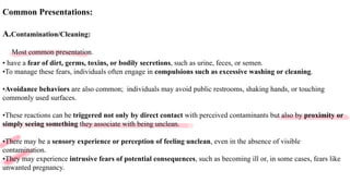 Common Presentations:
A.Contamination/Cleaning:
Most common presentation.
• have a fear of dirt, germs, toxins, or bodily secretions, such as urine, feces, or semen.
•To manage these fears, individuals often engage in compulsions such as excessive washing or cleaning.
•Avoidance behaviors are also common; individuals may avoid public restrooms, shaking hands, or touching
commonly used surfaces.
•These reactions can be triggered not only by direct contact with perceived contaminants but also by proximity or
simply seeing something they associate with being unclean.
•There may be a sensory experience or perception of feeling unclean, even in the absence of visible
contamination.
•They may experience intrusive fears of potential consequences, such as becoming ill or, in some cases, fears like
unwanted pregnancy.
 