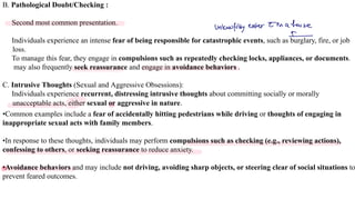B. Pathological Doubt/Checking :
Second most common presentation.
Individuals experience an intense fear of being responsible for catastrophic events, such as burglary, fire, or job
loss.
To manage this fear, they engage in compulsions such as repeatedly checking locks, appliances, or documents.
may also frequently seek reassurance and engage in avoidance behaviors .
C. Intrusive Thoughts (Sexual and Aggressive Obsessions):
Individuals experience recurrent, distressing intrusive thoughts about committing socially or morally
unacceptable acts, either sexual or aggressive in nature.
•Common examples include a fear of accidentally hitting pedestrians while driving or thoughts of engaging in
inappropriate sexual acts with family members.
•In response to these thoughts, individuals may perform compulsions such as checking (e.g., reviewing actions),
confessing to others, or seeking reassurance to reduce anxiety.
•Avoidance behaviors and may include not driving, avoiding sharp objects, or steering clear of social situations to
prevent feared outcomes.
unlawfully enterin ahouse
A
 