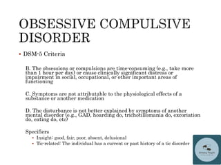  DSM-5 Criteria
B. The obsessions or compulsions are time-consuming (e.g., take more
than 1 hour per day) or cause clinically significant distress or
impairment in social, occupational, or other important areas of
functioning
C. Symptoms are not attributable to the physiological effects of a
substance or another medication
D. The disturbance is not better explained by symptoms of another
mental disorder (e.g., GAD, hoarding do, trichotillomania do, excoriation
do, eating do, etc)
Specifiers
 Insight: good, fair, poor, absent, delusional
 Tic-related: The individual has a current or past history of a tic disorder
 