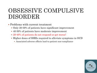  Problems with current treatment
 Only 20-30% of patients have significant improvement
 40-50% of patients have moderate improvement
 20-40% of patients do not respond or get worse!
 Higher doses of SSRIs required to alleviate symptoms in OCD
 Associated adverse effects lead to patient non-compliance
 
