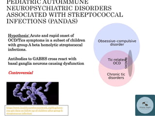Hypothesis: Acute and rapid onset of
OCD/Tics symptoms in a subset of children
with group A beta hemolytic streptococcal
infections.
Antibodies to GABHS cross react with
basal ganglia neurons causing dysfunction
Controversial
https://www.healthynewbornnetwork.org/blog/have-
you-got-data-on-follow-up-of-children-after-group-b-
streptococcus-infection/
 