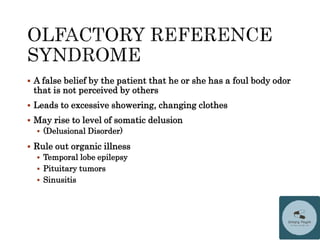  A false belief by the patient that he or she has a foul body odor
that is not perceived by others
 Leads to excessive showering, changing clothes
 May rise to level of somatic delusion
 (Delusional Disorder)
 Rule out organic illness
 Temporal lobe epilepsy
 Pituitary tumors
 Sinusitis
 