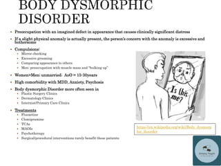  Preoccupation with an imagined defect in appearance that causes clinically significant distress
 If a slight physical anomaly is actually present, the person’s concern with the anomaly is excessive and
bothersome
 Compulsions:
 Mirror checking
 Excessive grooming
 Comparing appearance to others
 Men: preoccupation with muscle mass and “bulking up”
 Women>Men; unmarried; AoO = 15-30years
 High comorbidity with MDD, Anxiety, Psychosis
 Body dysmorphic Disorder more often seen in
 Plastic Surgery Clinics
 Dermatology Clinics
 Internist/Primary Care Clinics
 Treatments
 Fluoxetine
 Clomipramine
 TCAs
 MAOIs
 Psychotherapy
 Surgical/procedural interventions rarely benefit these patients
https://en.wikipedia.org/wiki/Body_dysmorp
hic_disorder
 