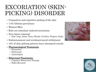 Compulsive and repetitive picking of the skin
 1-5% lifetime prevalence
 Women>Men
 Rule out stimulant induced excoriation
 Face (most common)
 Also: Legs, Arms, Torso, Hands, Cuticles, Fingers, Scalp
 Embarrassment and avoidance/social withdrawal
 12% of skin-picking patients have attempted suicide
 Pharmacological Treatments
 Fluoxetine
 Naltrexone
 Lamotrigine
 Behavioral Treatments
 Cognitive Behavioral Therapy
 Habit Reversal
 