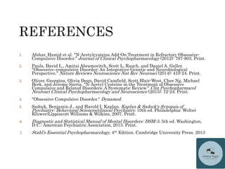 1. Afshar, Hamid et al. "N-Acetylcysteine Add-On Treatment in Refractory Obsessive-
Compulsive Disorder." Journal of Clinical Psychopharmacology (2012): 797-803. Print.
2. Pauls, David L., Amitai Abramovitch, Scott L. Rauch, and Daniel A. Geller.
"Obsessive–compulsive Disorder: An Integrative Genetic and Neurobiological
Perspective." Nature Reviews Neuroscience Nat Rev Neurosci (2014): 410-24. Print.
3. Oliver, Georgina, Olivia Dean, David Camfield, Scott Blair-West, Chee Ng, Michael
Berk, and Jerome Sarris. "N-Acetyl Cysteine in the Treatment of Obsessive
Compulsive and Related Disorders: A Systematic Review." Clin Psychopharmacol
Neurosci Clinical Psychopharmacology and Neuroscience (2015): 12-24. Print.
4. "Obsessive Compulsive Disorder." Dynamed.
5. Sadock, Benjamin J., and Harold I. Kaplan. Kaplan & Sadock's Synopsis of
Psychiatry: Behavioral Sciences/clinical Psychiatry. 10th ed. Philadelphia: Wolter
Kluwer/Lippincott Williams & Wilkins, 2007. Print.
6. Diagnostic and Statistical Manual of Mental Disorders: DSM-5. 5th ed. Washington,
D.C.: American Psychiatric Association, 2013. Print.
7. Stahl’s Essential Psychopharmacology, 4th Edition. Cambridge University Press. 2013
 
