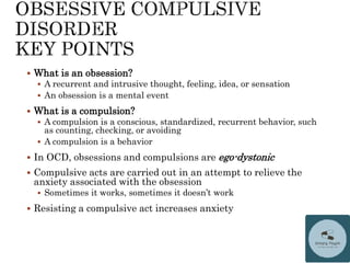  What is an obsession?
 A recurrent and intrusive thought, feeling, idea, or sensation
 An obsession is a mental event
 What is a compulsion?
 A compulsion is a conscious, standardized, recurrent behavior, such
as counting, checking, or avoiding
 A compulsion is a behavior
 In OCD, obsessions and compulsions are ego-dystonic
 Compulsive acts are carried out in an attempt to relieve the
anxiety associated with the obsession
 Sometimes it works, sometimes it doesn’t work
 Resisting a compulsive act increases anxiety
 