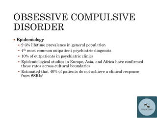  Epidemiology
 2-3% lifetime prevalence in general population
 4th most common outpatient psychiatric diagnosis
 10% of outpatients in psychiatric clinics
 Epidemiological studies in Europe, Asia, and Africa have confirmed
these rates across cultural boundaries
 Estimated that 40% of patients do not achieve a clinical response
from SSRIs1
 
