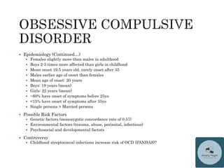  Epidemiology (Continued…)
 Females slightly more than males in adulthood
 Boys 2-3 times more affected than girls in childhood
 Mean onset 19.5 years old, rarely onset after 35
 Males earlier age of onset than females
 Mean age of onset: 20 years
 Boys: 19 years (mean)
 Girls: 22 years (mean)
 ~60% have onset of symptoms before 25yo
 <15% have onset of symptoms after 35yo
 Single persons > Married persons
 Possible Risk Factors
 Genetic factors (monozygotic concordance rate of 0.57)
 Environmental factors (trauma, abuse, perinatal, infectious)
 Psychosocial and developmental factors
 Controversy
 Childhood streptococcal infections increase risk of OCD (PANDAS)?
 