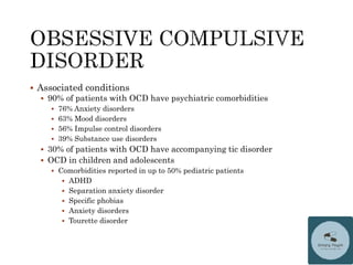  Associated conditions
 90% of patients with OCD have psychiatric comorbidities
 76% Anxiety disorders
 63% Mood disorders
 56% Impulse control disorders
 39% Substance use disorders
 30% of patients with OCD have accompanying tic disorder
 OCD in children and adolescents
 Comorbidities reported in up to 50% pediatric patients
 ADHD
 Separation anxiety disorder
 Specific phobias
 Anxiety disorders
 Tourette disorder
 