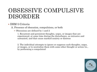  DSM-5 Criteria
A. Presence of obsession, compulsions, or both
 Obsessions are defined by 1 and 2
1. Recurrent and persistent thoughts, urges, or images that are
experienced, at some time during the disturbance, as intrusive and
unwanted, and that cause marked anxiety or distress
2. The individual attempts to ignore or suppress such thoughts, urges,
or images, or to neutralize them with some other thought or action (ie.,
by performing a compulsion)
 