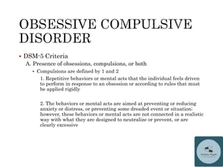  DSM-5 Criteria
A. Presence of obsessions, compulsions, or both
 Compulsions are defined by 1 and 2
1. Repetitive behaviors or mental acts that the individual feels driven
to perform in response to an obsession or according to rules that must
be applied rigidly
2. The behaviors or mental acts are aimed at preventing or reducing
anxiety or distress, or preventing some dreaded event or situation;
however, these behaviors or mental acts are not connected in a realistic
way with what they are designed to neutralize or prevent, or are
clearly excessive
 