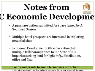 Notes from
C Economic Developmen
• A purchase option submitted for space leased by A
Southern Season
• Multiple hotel prospects are interested in exploring
potential sites
• Economic Development Office has submitted
multiple Hillsborough sites to the State of NC
inquiries seeking land for light mfg., distribution,
office and flex.
• Loans and grants to small businesses are active.
 