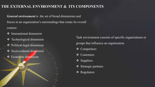 THE EXTERNAL ENVIRONMENT & ITS COMPONENTS
General environment is the set of broad dimensions and
forces in an organization’s surroundings that create its overall
context.
 International dimension
 Technological dimension
 Political-legal dimension
 Socio-cultural dimension
 Economic dimension
Task environment consists of specific organizations or
groups that influence an organization.
 Competitors
 Customers
 Suppliers
 Strategic partners
 Regulators
 