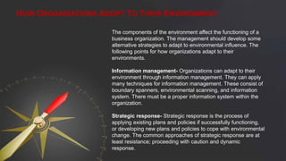 HOW ORGANIZATIONS ADOPT TO THEIR ENVIRONMENT
The components of the environment affect the functioning of a
business organization. The management should develop some
alternative strategies to adapt to environmental influence. The
following points for how organizations adapt to their
environments.
Information management- Organizations can adapt to their
environment through information management. They can apply
many techniques for information management. These consist of
boundary spanners, environmental scanning, and information
system. There must be a proper information system within the
organization.
Strategic response- Strategic response is the process of
applying existing plans and policies if successfully functioning,
or developing new plans and policies to cope with environmental
change. The common approaches of strategic response are at
least resistance; proceeding with caution and dynamic
response.
 