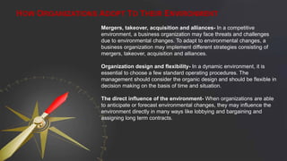 Mergers, takeover, acquisition and alliances- In a competitive
environment, a business organization may face threats and challenges
due to environmental changes. To adapt to environmental changes, a
business organization may implement different strategies consisting of
mergers, takeover, acquisition and alliances.
Organization design and flexibility- In a dynamic environment, it is
essential to choose a few standard operating procedures. The
management should consider the organic design and should be flexible in
decision making on the basis of time and situation.
The direct influence of the environment- When organizations are able
to anticipate or forecast environmental changes, they may influence the
environment directly in many ways like lobbying and bargaining and
assigning long term contracts.
HOW ORGANIZATIONS ADOPT TO THEIR ENVIRONMENT
 