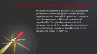 MANAGING IN A CHANGING GLOBAL ENVIRONMENT
With fast development in business field, management
environments are becoming more diverse. Global
Organizations are those which operate and compete in
more than one country. These are uncertain and
unpredictable. The global environment of such
companies is a set of forces and conditions exterior of
the organization's boundaries that affects the way it
operates and shapes its behavior.
 