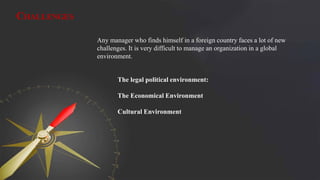 CHALLENGES
Any manager who finds himself in a foreign country faces a lot of new
challenges. It is very difficult to manage an organization in a global
environment.
The legal political environment:
The Economical Environment
Cultural Environment
 