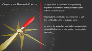 An organization is a collection of people working
together in a coordinated and structured fashion to
achieve one or more goals.
Organizations exist to allow accomplishment of work
that could not be achieved by people alone.
As long as the goals of an organization are appropriate,
society will allow them to exist and they can contribute
to society.
ORGANIZATION: MEANING & CONCEPT
 