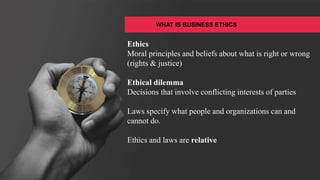 WHAT IS BUSINESS ETHICS
Ethics
Moral principles and beliefs about what is right or wrong
(rights & justice)
Ethical dilemma
Decisions that involve conflicting interests of parties
Laws specify what people and organizations can and
cannot do.
Ethics and laws are relative
 