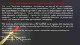 External Environment & Organizational Relationships
The term “Business environment” represents the sum of all the individuals,
institutions, competing organisations, government, courts, media, investors,
and other factors outside the power of the business organisations but affects
the business performance. Hence, changes in government economic policies,
rapid changes in technology, changes in consumer tastes and preferences,
increasing market competition, etc. are outside the business organisations'
power but affect the business performance immensely.
The external environment comprises forces that exist outside the boundaries
of an organization, but have potential and significant influence on its survival
and growth.
External environment of an organization can be classified into two broad
components:
The General Environment.
The Task (Specific) Environment.
 