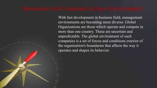 MANAGING IN A CHANGING GLOBAL ENVIRONMENT
With fast development in business field, management
environments are becoming more diverse. Global
Organizations are those which operate and compete in
more than one country. These are uncertain and
unpredictable. The global environment of such
companies is a set of forces and conditions exterior of
the organization's boundaries that affects the way it
operates and shapes its behavior.
 