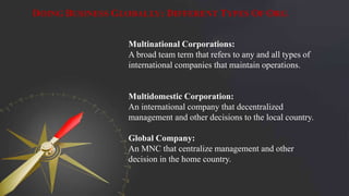 DOING BUSINESS GLOBALLY: DIFFERENT TYPES OF ORG
Multinational Corporations:
A broad team term that refers to any and all types of
international companies that maintain operations.
Multidomestic Corporation:
An international company that decentralized
management and other decisions to the local country.
Global Company:
An MNC that centralize management and other
decision in the home country.
 