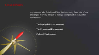 CHALLENGES
Any manager who finds himself in a foreign country faces a lot of new
challenges. It is very difficult to manage an organization in a global
environment.
The legal political environment:
The Economical Environment
Cultural Environment
 