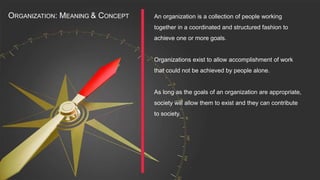 An organization is a collection of people working
together in a coordinated and structured fashion to
achieve one or more goals.
Organizations exist to allow accomplishment of work
that could not be achieved by people alone.
As long as the goals of an organization are appropriate,
society will allow them to exist and they can contribute
to society.
ORGANIZATION: MEANING & CONCEPT
 