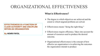 ORGANIZATIONAL EFFECTIVENESS
What is Effectiveness?
 The degree to which objectives are achieved and the
extent to which targeted problems are solved.
 Effectiveness means "doing the right thing.“
 Effectiveness require efficiency. Takes into account the
amount of resources used to produce the desired
outcome.
 Organizational effectiveness is the concept of how
effective an organization is in achieving the outcomes
the organization intends to produce
EFFECTIVENESS IS A FUNCTION OF
CLEAR AUTHORITY AND DISCIPLINE
WITHIN AN ORGANIZATION
By HENRI FAYOL
 